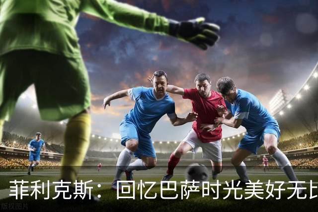 菲利克斯：回忆巴萨时光美好无比；沙特联赛亟待重新认识